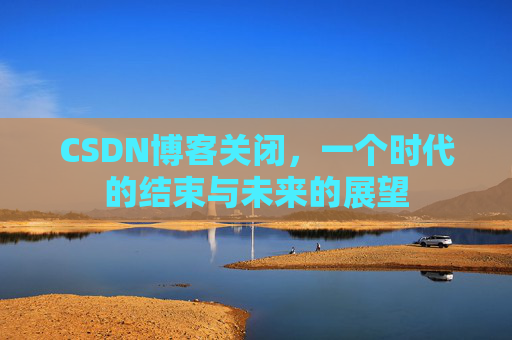 CSDN博客关闭，一个时代的结束与未来的展望