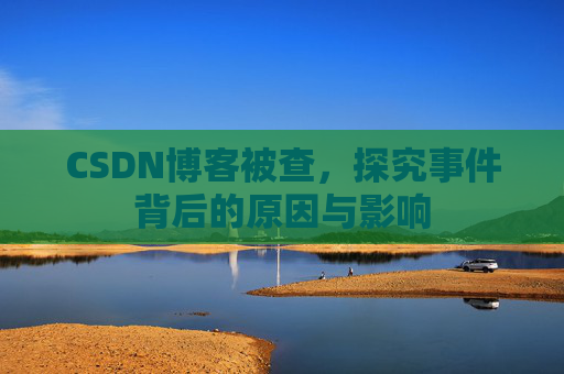 CSDN博客被查，探究事件背后的原因与影响